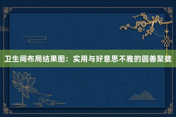 卫生间布局结果图：实用与好意思不雅的圆善聚拢
